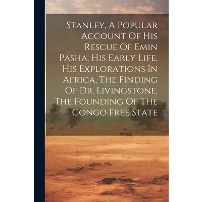 Stanley, A Popular Account Of His Rescue Of Emin Pasha, His Early Life, His Explorations In Africa, The Finding Of Dr. Livingstone, The Founding Of The Congo Free State Stanley, A Popular Account Of His Rescue Of Emin Pasha, His Early Life, His Explorations In Africa, The Finding Of Dr. Livingstone, The Founding Of The Congo Free State
