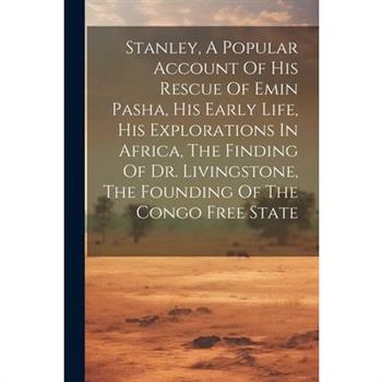 Stanley, A Popular Account Of His Rescue Of Emin Pasha, His Early Life, His Explorations In Africa, The Finding Of Dr. Livingstone, The Founding Of The Congo Free State Stanley, A Popular Account Of His Rescue Of Emin Pasha, His Early Life, His Explorations In Africa, The Finding Of Dr. Livingstone, The Founding Of The Congo Free State