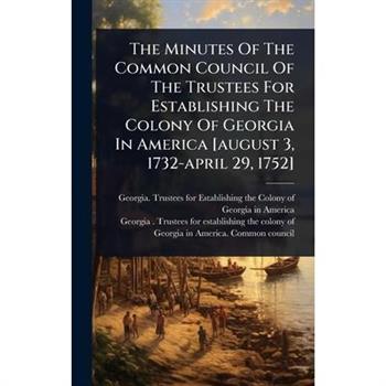 The Minutes Of The Common Council Of The Trustees For Establishing The Colony Of Georgia In America [august 3, 1732-april 29, 1752]