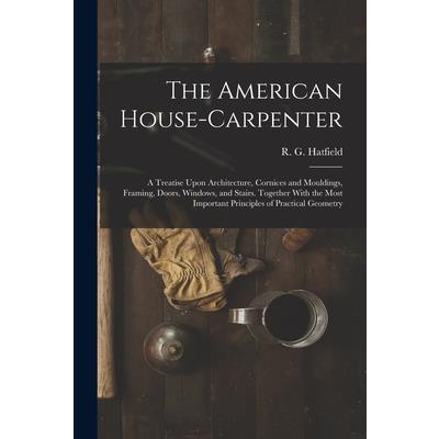 The American House-carpenter; a Treatise Upon Architecture, Cornices and Mouldings, Framing, Doors, Windows, and Stairs. Together With the Most Important Principles of Practical Geometry