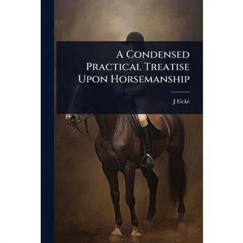 A Condensed Practical Treatise Upon Horsemanship