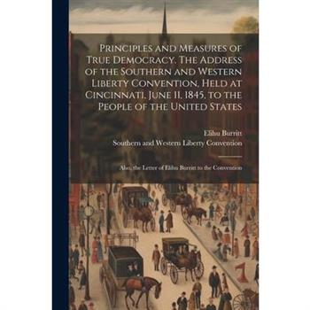 Principles and Measures of True Democracy. The Address of the Southern and Western Liberty Convention, Held at Cincinnati, June 11, 1845, to the People of the United States; Also, the Letter of Elihu