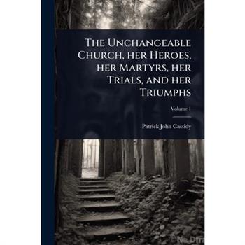 The Unchangeable Church, her Heroes, her Martyrs, her Trials, and her Triumphs