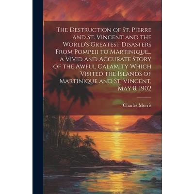 The Destruction of St. Pierre and St. Vincent and the World's Greatest Disasters From Pompeii to Martinique... a Vivid and Accurate Story of the Awful Calamity Which Visited the Islands of Martinique