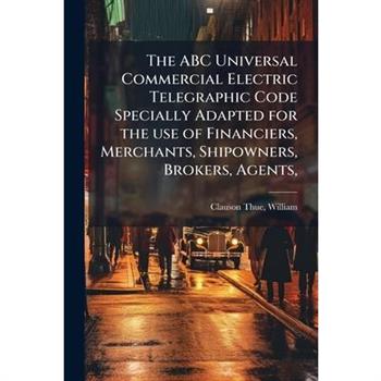 The ABC Universal Commercial Electric Telegraphic Code Specially Adapted for the use of Financiers, Merchants, Shipowners, Brokers, Agents,