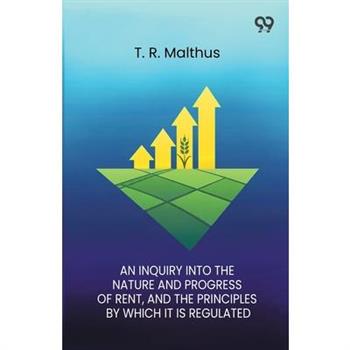 An Inquiry Into The Nature And Progress Of Rent And The Principles By Which It Is Regulated