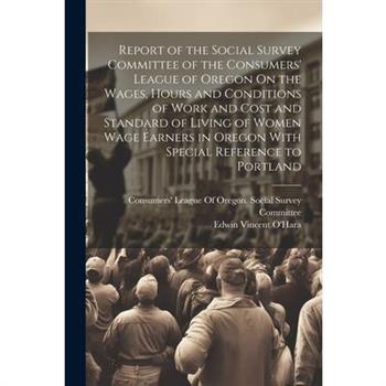 Report of the Social Survey Committee of the Consumers' League of Oregon On the Wages, Hours and Conditions of Work and Cost and Standard of Living of Women Wage Earners in Oregon With Special Referen