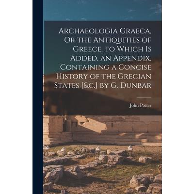 Archaeologia Graeca, Or the Antiquities of Greece. to Which Is Added, an Appendix, Containing a Concise History of the Grecian States [&c.] by G. Dunbar