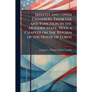Senates and Upper Chambers, Their Use and Function in the Modern State, With a Chapter on the Reform of the House of Lords