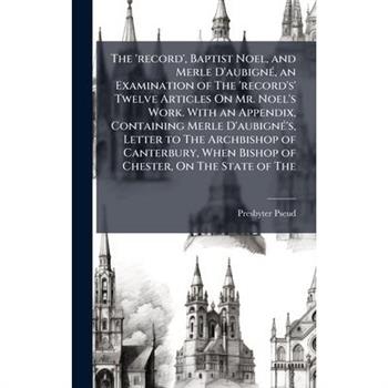 The ’record’, Baptist Noel, and Merle D’aubign?(c), an Examination of The ’record’s’ Twelve Articles On Mr. Noel’s Work. With an Appendix, Containing Merle D’aubign?(c)’s, Letter to The Archbishop of