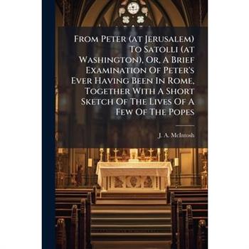 From Peter (at Jerusalem) To Satolli (at Washington), Or, A Brief Examination Of Peter's Ever Having Been In Rome, Together With A Short Sketch Of The Lives Of A Few Of The Popes