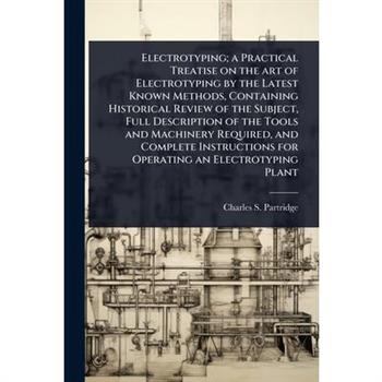 Electrotyping; a Practical Treatise on the art of Electrotyping by the Latest Known Methods, Containing Historical Review of the Subject, Full Description of the Tools and Machinery Required, and Comp