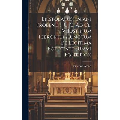 Epistola Iustiniani Frobenii I. U. C. Ad Cl. V. Iustinum Febronium Iunctum De Legitima Potestate Summi Pontificis