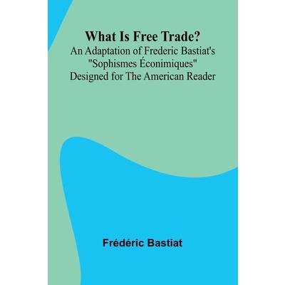 What Is Free Trade? An Adaptation Of Frederic Bastiat’S ”Sophismes conimiques” Designed For The American Reader What Is Free Trade? An Adaptation Of Frederic Bastiat’S ”Sophismes conimiques” Designed For The American Reader