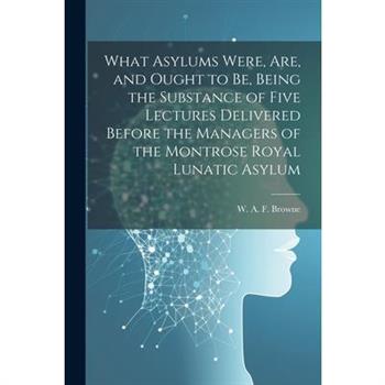 What Asylums Were, Are, and Ought to Be, Being the Substance of Five Lectures Delivered Before the Managers of the Montrose Royal Lunatic Asylum