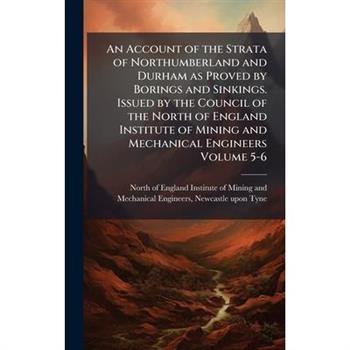An Account of the Strata of Northumberland and Durham as Proved by Borings and Sinkings. Issued by the Council of the North of England Institute of Mining and Mechanical Engineers Volume 5-6