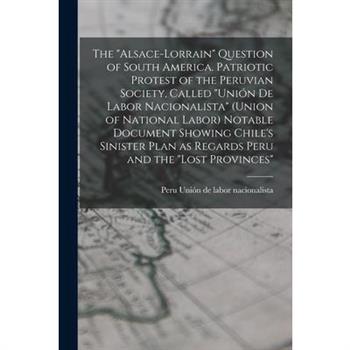 The ”Alsace-Lorrain” Question of South America. Patriotic Protest of the Peruvian Society, Called ”Uni籀n de Labor Nacionalista” (Union of National Labor) Notable Document Showing Chile’s Sinister Plan
