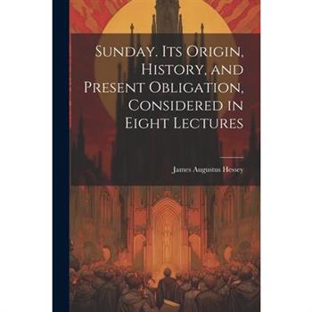 Sunday. Its Origin, History, and Present Obligation, Considered in Eight Lectures