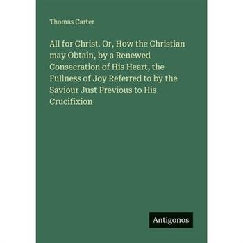 All for Christ. Or, How the Christian may Obtain, by a Renewed Consecration of His Heart, the Fullness of Joy Referred to by the Saviour Just Previous to His Crucifixion