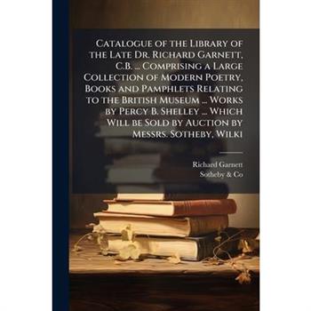 Catalogue of the Library of the Late Dr. Richard Garnett, C.B. ... Comprising a Large Collection of Modern Poetry, Books and Pamphlets Relating to the British Museum ... Works by Percy B. Shelley ...