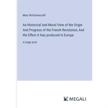 An Historical And Moral View of the Origin And Progress of the French Revolution; And the Effect it Has produced in Europe