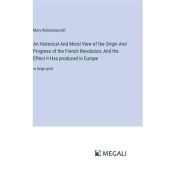 An Historical And Moral View of the Origin And Progress of the French Revolution; And the Effect it Has produced in Europe