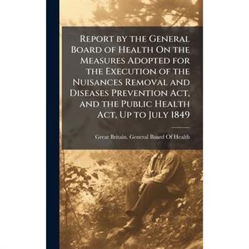 Report by the General Board of Health On the Measures Adopted for the Execution of the Nuisances Removal and Diseases Prevention Act, and the Public Health Act, Up to July 1849