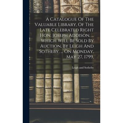 A Catalogue Of The Valuable Library, Of The Late Celebrated Right Hon. Joseph Addison, ... Which Will Be Sold By Auction, By Leigh And Sotheby, ... On Monday, May 27, 1799,