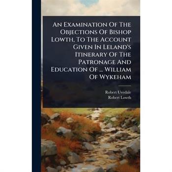 An Examination Of The Objections Of Bishop Lowth, To The Account Given In Leland’s Itinerary Of The Patronage And Education Of ... William Of Wykeham