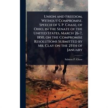 Union and Freedom, Without Compromise. Speech of S. P. Chase, of Ohio, in the Senate of the United States, March 26-7, 1850, on the Compromise Resolutions Submitted by Mr. Clay on the 25th of January