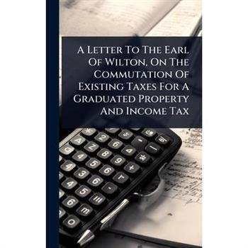 A Letter To The Earl Of Wilton, On The Commutation Of Existing Taxes For A Graduated Property And Income Tax