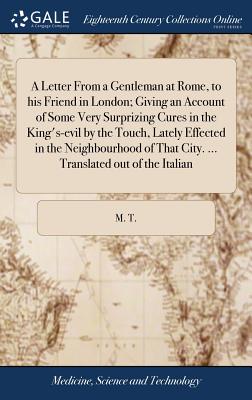 A Letter from a Gentleman at Rome, to His Friend in London; Giving an Account of Some Very Surprizing Cures in the King's-Evil by the Touch, Lately Effected in the Neighbourhood of That City. ... Tran