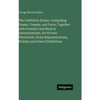 The Exhibition Drama. Comprising Drama, Comedy, and Farce, Together with Dramatic and Musical Entertainments, For Private Theatricals, Home Representations, Holiday and School Exhibitions