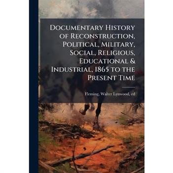 Documentary History of Reconstruction, Political, Military, Social, Religious, Educational & Industrial, 1865 to the Present Time