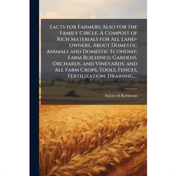 Facts for Farmers; Also for the Family Circle. A Compost of Rich Materials for All Land-owners, About Domestic Animals and Domestic Economy; Farm Buildings; Gardens, Orchards, and Vineyards; and All F