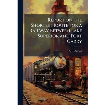 Report on the Shortest Route for a Railway Between Lake Superior and Fort Garry