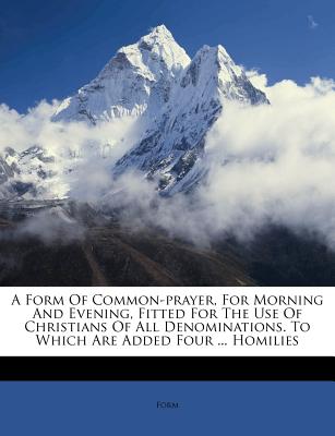A Form of Common-Prayer, for Morning and Evening, Fitted for the Use of Christians of All Denominations. to Which Are Added Four ... Homilies