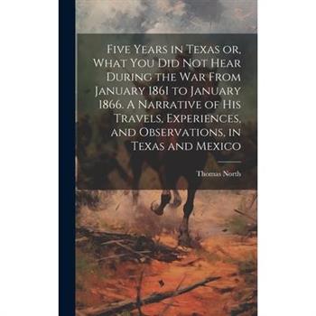 Five Years in Texas or, What you did not Hear During the war From January 1861 to January 1866. A Narrative of his Travels, Experiences, and Observations, in Texas and Mexico