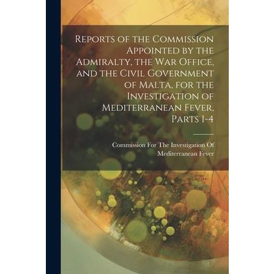 Reports of the Commission Appointed by the Admiralty, the War Office, and the Civil Government of Malta, for the Investigation of Mediterranean Fever, Parts 1-4