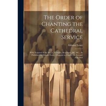 The Order of Chanting the Cathedral Service; With Notation of the Preces, Versicles, Responses, &C. &C., As Published by Edward Lowe, (Organist to Charles the Second) A.D.1664
