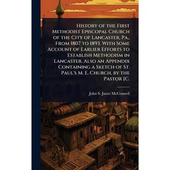 History of the First Methodist Episcopal Church of the City of Lancaster, Pa., From 1807 to 1893. With Some Account of Earlier Efforts to Establish Methodism in Lancaster. Also an Appendix Containing