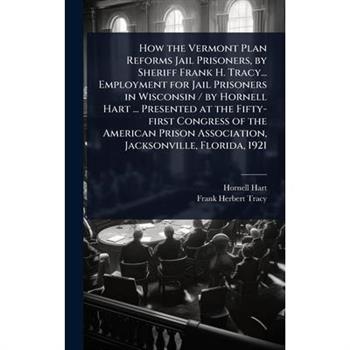 How the Vermont Plan Reforms Jail Prisoners, by Sheriff Frank H. Tracy... Employment for Jail Prisoners in Wisconsin / by Hornell Hart ... Presented at the Fifty-first Congress of the American Prison