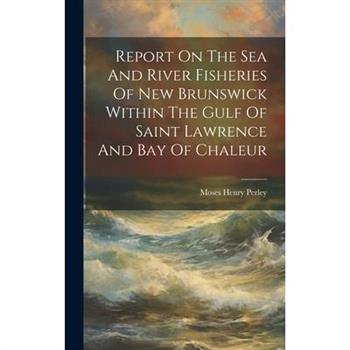 Report On The Sea And River Fisheries Of New Brunswick Within The Gulf Of Saint Lawrence And Bay Of Chaleur