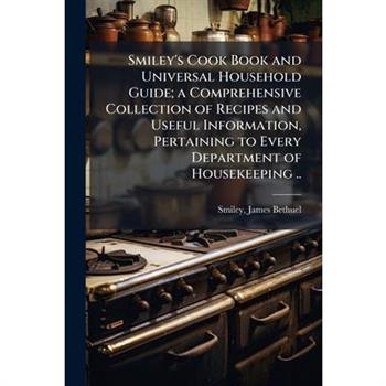Smiley's Cook Book and Universal Household Guide; a Comprehensive Collection of Recipes and Useful Information, Pertaining to Every Department of Housekeeping ..