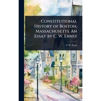 Constitutional History of Boston, Massachusetts. An Essay by C. W. Ernst