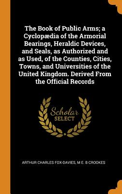 The Book of Public Arms; A Cyclop疆dia of the Armorial Bearings, Heraldic Devices, and Seals, as Authorized and as Used, of the Counties, Cities, Towns, and Universities of the United Kingdom. Derived