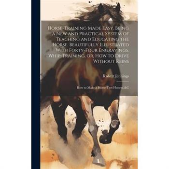 Horse-training Made Easy. Being a New and Practical System of Teaching and Educating the Horse. Beautifully Illustrated With Forty-four Engravings. Whip-training, or, How to Drive Without Reins; How t