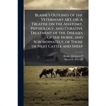 Blaine's Outlines of the Veterinary art, or, A Treatise on the Anatomy, Physiology, and Curative Treatment of the Diseases of the Horse, and Subordinately, of Those of Neat Cattle and Sheep
