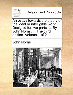 An Essay Towards the Theory of the Ideal or Intelligible World. Design'd for Two Parts. ... by John Norris, ... the Third Edition. Volume 1 of 2