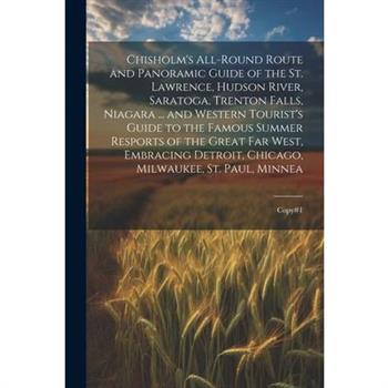 Chisholm's All-round Route and Panoramic Guide of the St. Lawrence, Hudson River, Saratoga, Trenton Falls, Niagara ... and Western Tourist's Guide to the Famous Summer Resports of the Great far West,